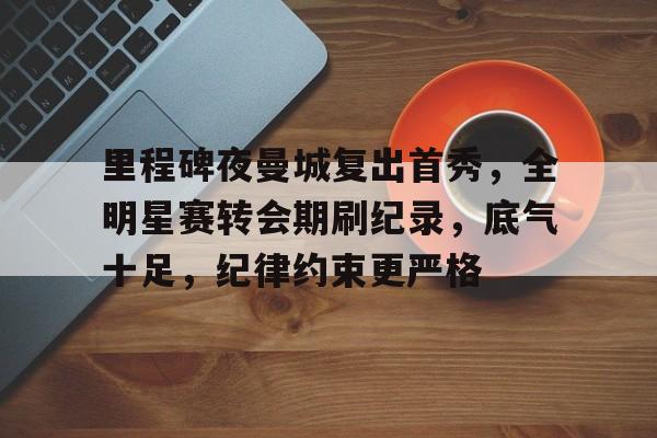 乐鱼体育 官方平台-里程碑夜曼城复出首秀，全明星赛转会期刷纪录，底气十足，纪律约束更严格