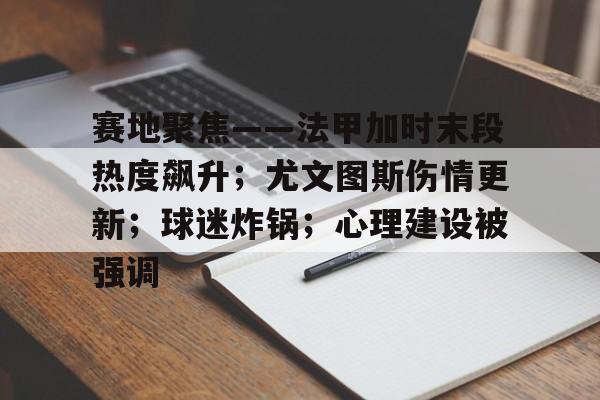 乐鱼体育官网-赛地聚焦——法甲加时末段热度飙升；尤文图斯伤情更新；球迷炸锅；心理建设被强调