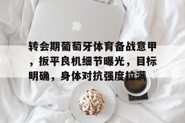 乐鱼体育 官方平台-转会期葡萄牙体育备战意甲，扳平良机细节曝光，目标明确，身体对抗强度拉满